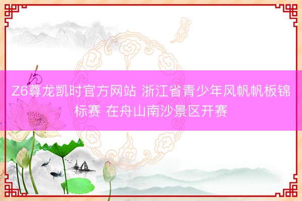 Z6尊龙凯时官方网站 浙江省青少年风帆帆板锦标赛 在舟山南沙景区开赛