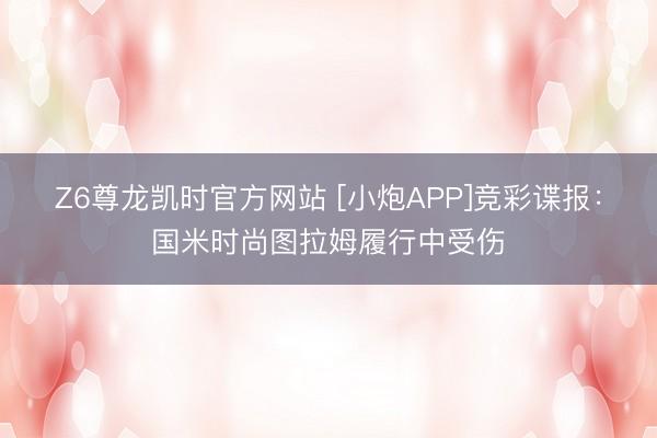 Z6尊龙凯时官方网站 [小炮APP]竞彩谍报：国米时尚图拉姆履行中受伤