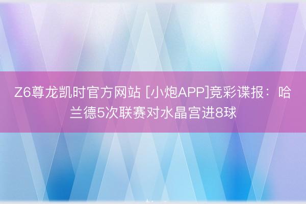 Z6尊龙凯时官方网站 [小炮APP]竞彩谍报：哈兰德5次联赛对水晶宫进8球