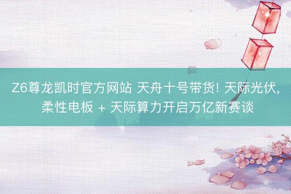 Z6尊龙凯时官方网站 天舟十号带货! 天际光伏， 柔性电板 + 天际算力开启万亿新赛谈