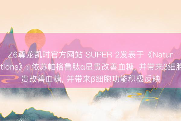 Z6尊龙凯时官方网站 SUPER 2发表于《Nature Communications》: 依苏帕格鲁肽α显贵改善血糖， 并带来β细胞功能积极反映