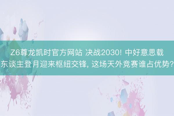 Z6尊龙凯时官方网站 决战2030! 中好意思载东谈主登月迎来枢纽交锋， 这场天外竞赛谁占优势?