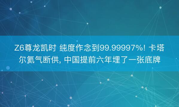 Z6尊龙凯时 纯度作念到99.99997%! 卡塔尔氦气断供， 中国提前六年埋了一张底牌