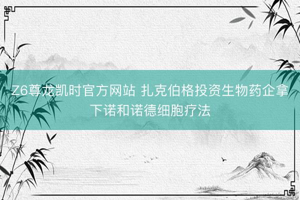 Z6尊龙凯时官方网站 扎克伯格投资生物药企拿下诺和诺德细胞疗法