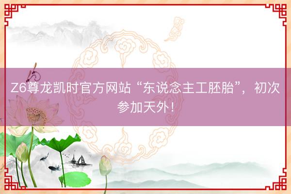 Z6尊龙凯时官方网站 “东说念主工胚胎”，初次参加天外！