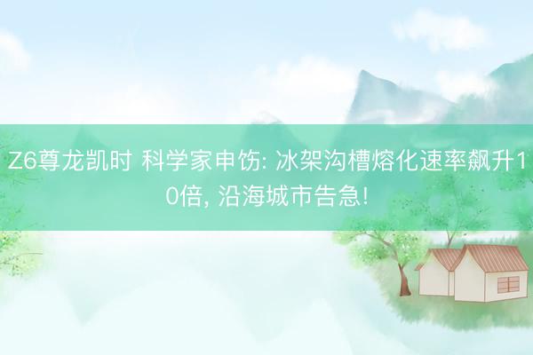 Z6尊龙凯时 科学家申饬: 冰架沟槽熔化速率飙升10倍， 沿海城市告急!
