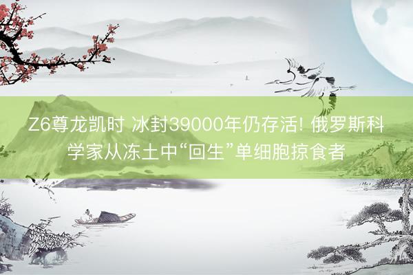 Z6尊龙凯时 冰封39000年仍存活! 俄罗斯科学家从冻土中“回生”单细胞掠食者