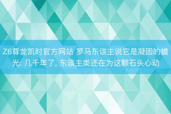 Z6尊龙凯时官方网站 罗马东谈主说它是凝固的蟾光: 几千年了， 东谈主类还在为这颗石头心动