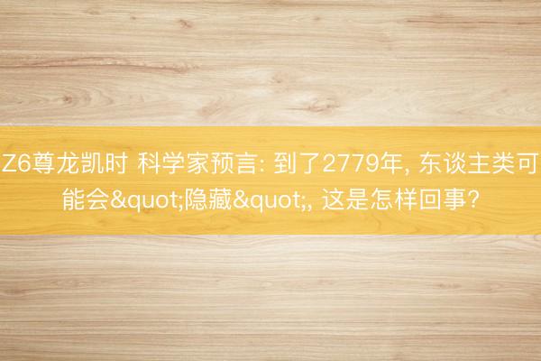Z6尊龙凯时 科学家预言: 到了2779年, 东谈主类可能会"隐藏", 这是怎样回事?