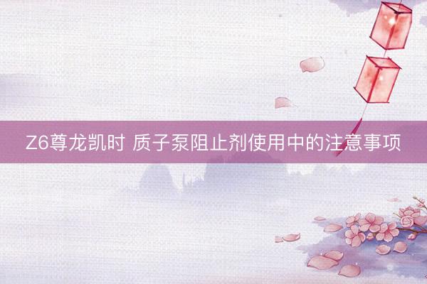 Z6尊龙凯时 质子泵阻止剂使用中的注意事项