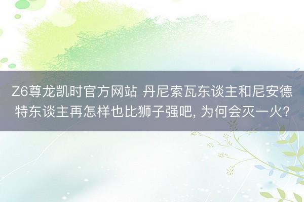 Z6尊龙凯时官方网站 丹尼索瓦东谈主和尼安德特东谈主再怎样也比狮子强吧， 为何会灭一火?