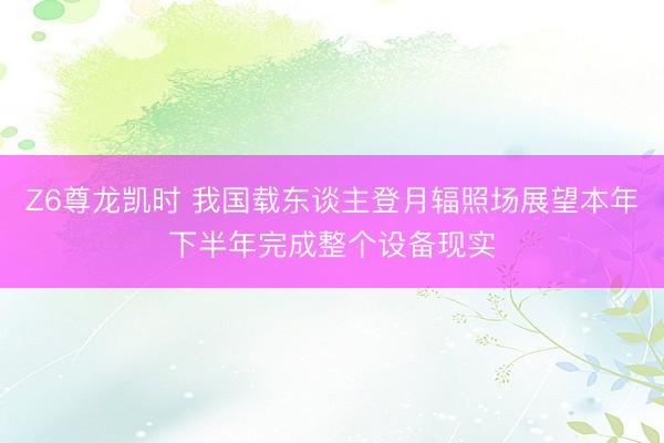 Z6尊龙凯时 我国载东谈主登月辐照场展望本年下半年完成整个设备现实