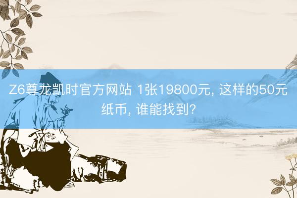 Z6尊龙凯时官方网站 1张19800元， 这样的50元纸币， 谁能找到?