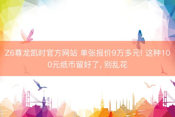 Z6尊龙凯时官方网站 单张报价9万多元! 这种100元纸币留好了， 别乱花