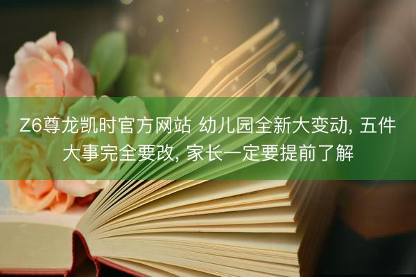 Z6尊龙凯时官方网站 幼儿园全新大变动， 五件大事完全要改， 家长一定要提前了解
