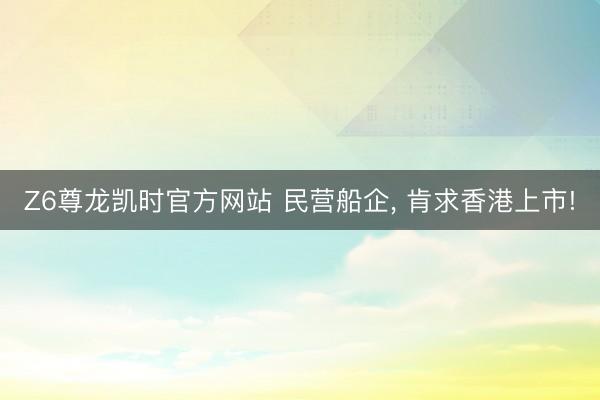 Z6尊龙凯时官方网站 民营船企, 肯求香港上市!