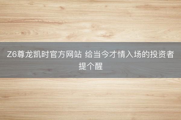 Z6尊龙凯时官方网站 给当今才情入场的投资者提个醒