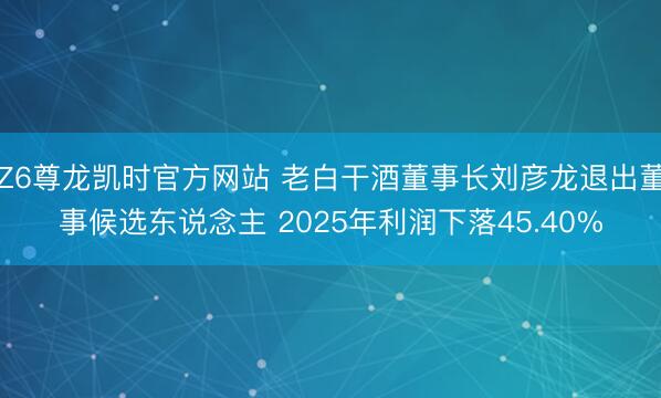 Z6尊龙凯时官方网站 老白干酒董事长刘彦龙退出董事候选东说念主 2025年利润下落45.40%