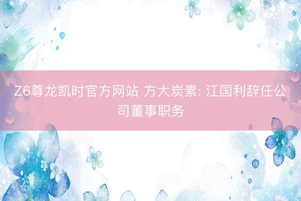 Z6尊龙凯时官方网站 方大炭素: 江国利辞任公司董事职务