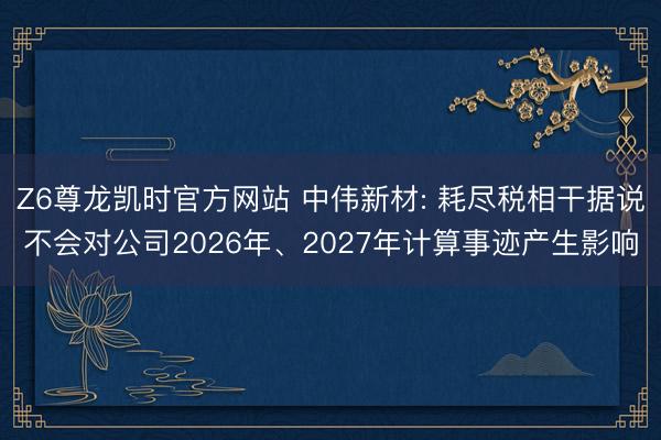 Z6尊龙凯时官方网站 中伟新材: 耗尽税相干据说不会对公司2026年、2027年计算事迹产生影响