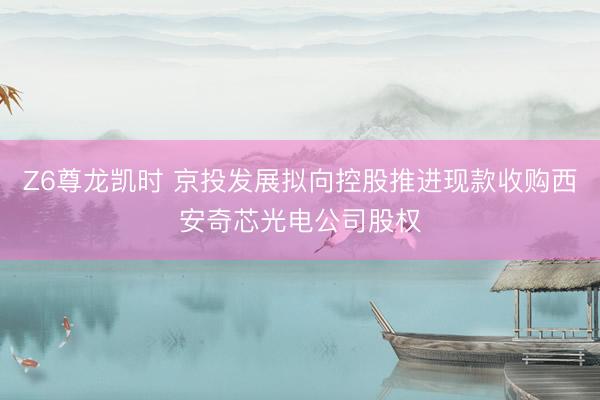 Z6尊龙凯时 京投发展拟向控股推进现款收购西安奇芯光电公司股权