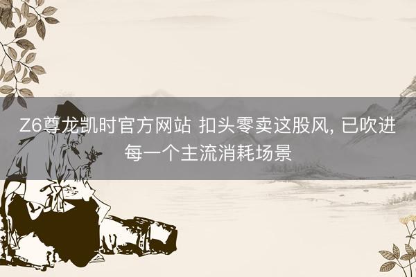 Z6尊龙凯时官方网站 扣头零卖这股风， 已吹进每一个主流消耗场景