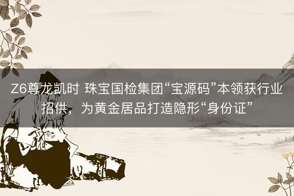 Z6尊龙凯时 珠宝国检集团“宝源码”本领获行业招供，为黄金居品打造隐形“身份证”