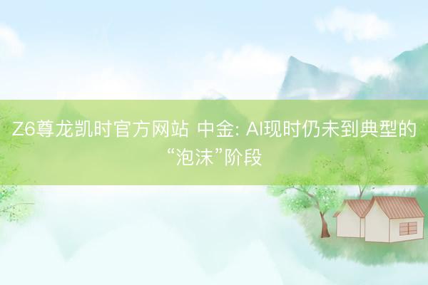 Z6尊龙凯时官方网站 中金: AI现时仍未到典型的“泡沫”阶段