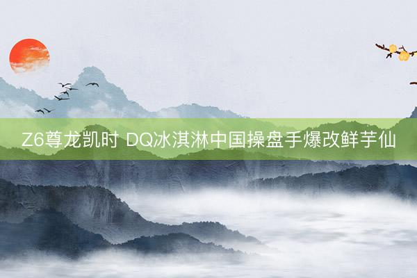 Z6尊龙凯时 DQ冰淇淋中国操盘手爆改鲜芋仙