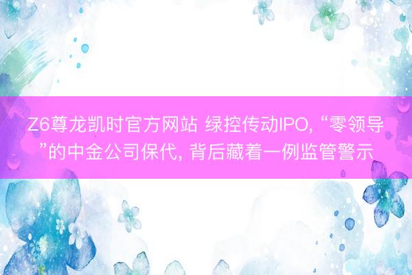 Z6尊龙凯时官方网站 绿控传动IPO， “零领导”的中金公司保代， 背后藏着一例监管警示