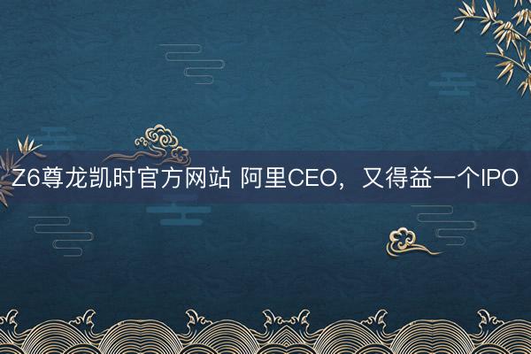 Z6尊龙凯时官方网站 阿里CEO，又得益一个IPO