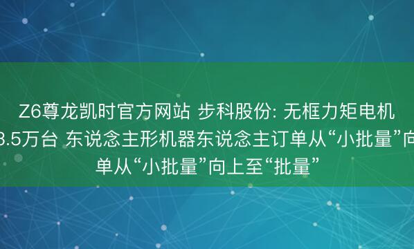 Z6尊龙凯时官方网站 步科股份: 无框力矩电机一季度出货3.5万台 东说念主形机器东说念主订单从“小批量”向上至“批量”