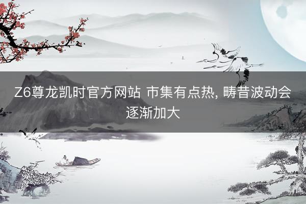 Z6尊龙凯时官方网站 市集有点热， 畴昔波动会逐渐加大