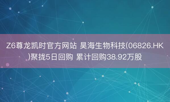 Z6尊龙凯时官方网站 昊海生物科技(06826.HK)聚拢5日回购 累计回购38.92万股