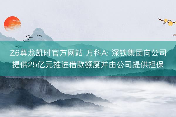 Z6尊龙凯时官方网站 万科A: 深铁集团向公司提供25亿元推进借款额度并由公司提供担保