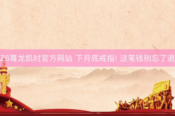 Z6尊龙凯时官方网站 下月底戒指! 这笔钱别忘了退