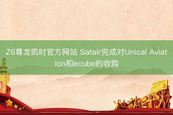 Z6尊龙凯时官方网站 Satair完成对Unical Aviation和ecube的收购