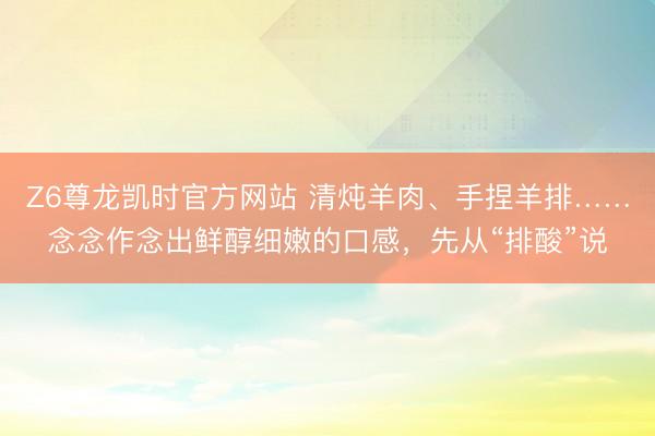 Z6尊龙凯时官方网站 清炖羊肉、手捏羊排……念念作念出鲜醇细嫩的口感，先从“排酸”说