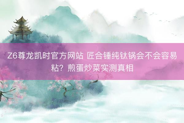 Z6尊龙凯时官方网站 匠合锤纯钛锅会不会容易粘？煎蛋炒菜实测真相