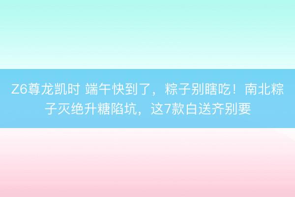 Z6尊龙凯时 端午快到了，粽子别瞎吃！南北粽子灭绝升糖陷坑，这7款白送齐别要
