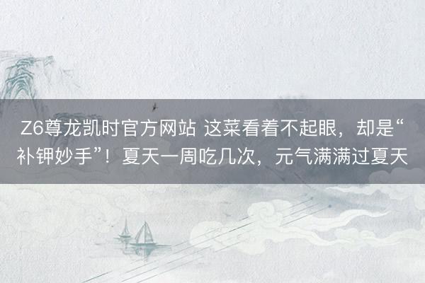 Z6尊龙凯时官方网站 这菜看着不起眼，却是“补钾妙手”！夏天一周吃几次，元气满满过夏天