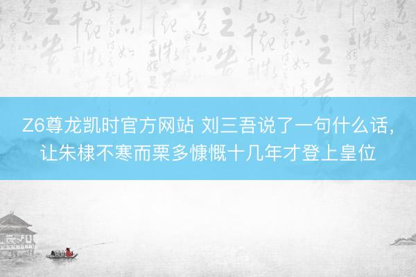 Z6尊龙凯时官方网站 刘三吾说了一句什么话，让朱棣不寒而栗多慷慨十几年才登上皇位