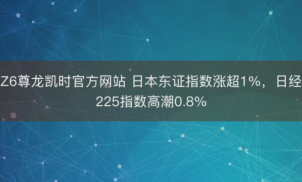 Z6尊龙凯时官方网站 日本东证指数涨超1%，日经225指数高潮0.8%
