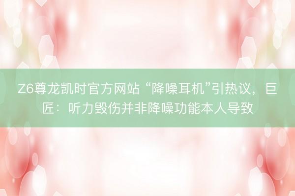 Z6尊龙凯时官方网站 “降噪耳机”引热议，巨匠：听力毁伤并非降噪功能本人导致