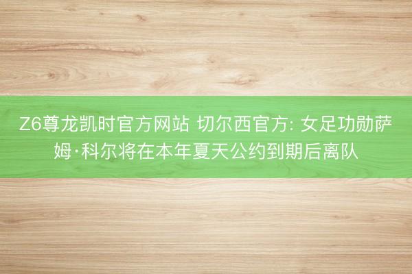 Z6尊龙凯时官方网站 切尔西官方: 女足功勋萨姆·科尔将在本年夏天公约到期后离队