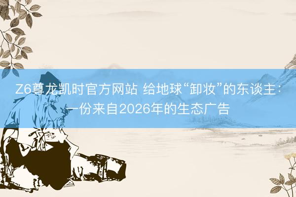 Z6尊龙凯时官方网站 给地球“卸妆”的东谈主：一份来自2026年的生态广告