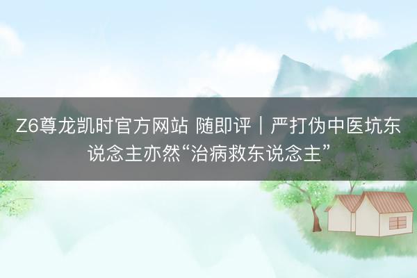 Z6尊龙凯时官方网站 随即评｜严打伪中医坑东说念主亦然“治病救东说念主”