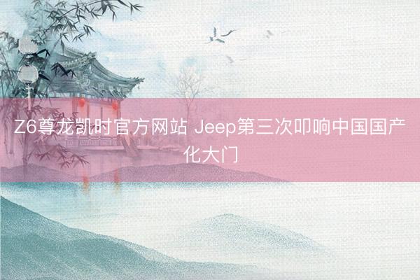Z6尊龙凯时官方网站 Jeep第三次叩响中国国产化大门