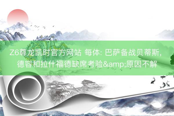 Z6尊龙凯时官方网站 每体: 巴萨备战贝蒂斯， 德容和拉什福德缺席考验&原因不解