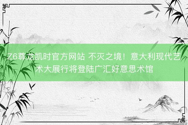 Z6尊龙凯时官方网站 不灭之境！意大利现代艺术大展行将登陆广汇好意思术馆